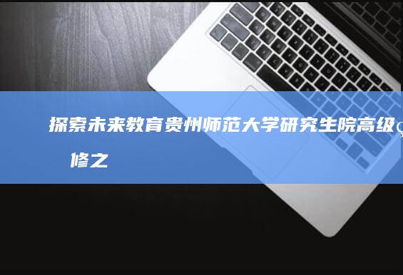 探索未来教育：贵州师范大学研究生院高级研修之旅